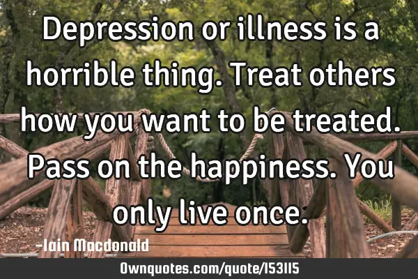 Depression or illness is a horrible thing. Treat others how you want to be treated. Pass on the