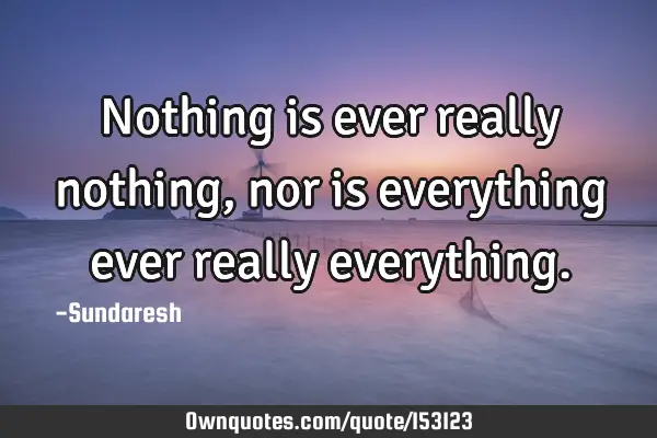 Nothing is ever really nothing, nor is everything ever really