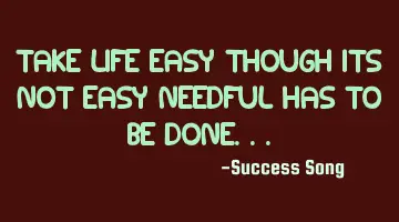 Take life easy, though it is not easy, needful has to be done..