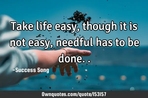 Take life easy, though it is not easy, needful has to be