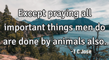 Except praying all important things men do are done by animals