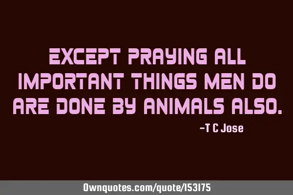 Except praying all important things men do are done by animals