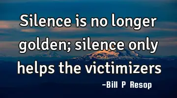 silence is no longer golden; silence only helps the