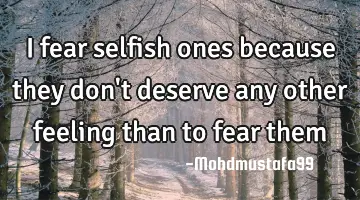 I fear selfish ones because they don't deserve any other feeling than to fear them