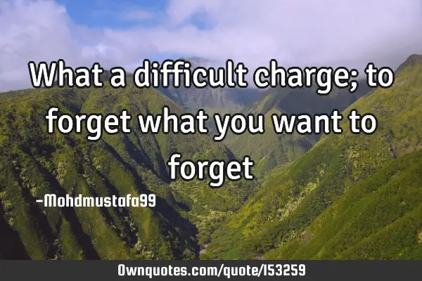 What a difficult charge; to forget what you want to