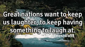 Great nations want to keep us laughter, to keep having something to laugh at.