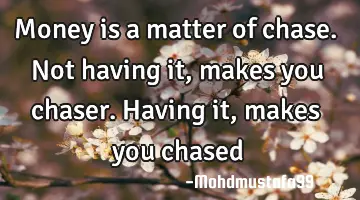 Money is a matter of chase. Not having it, makes you chaser. Having it , makes you chased