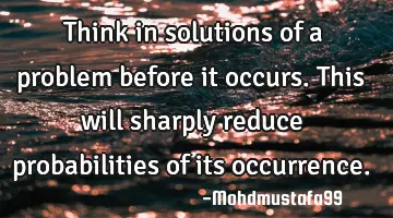 Think in solutions of a problem before it occurs. This will sharply reduce probabilities of its