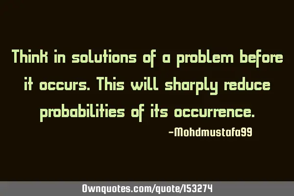 Think in solutions of a problem before it occurs. This will sharply reduce probabilities of its