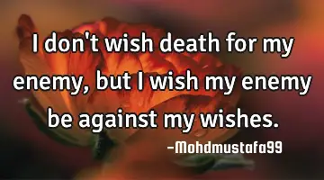 I don't wish death for my enemy , but I wish my enemy be against my wishes.