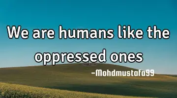 We are humans like the oppressed ones
