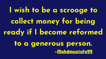 I wish to be a scrooge to collect money for being ready if I become reformed to a generous person.