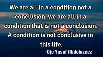 We are all in a condition not a conclusion, we are all in a condition that is not a conclusion. A