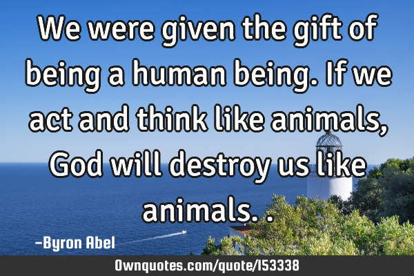 We were given the gift of being a human being. If we act and think like animals, God will destroy