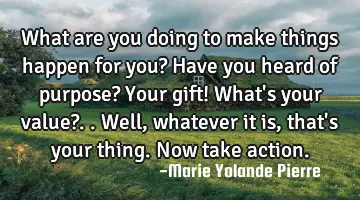 what are you doing to make things happen for you? Have you heard of purpose? Your gift! What