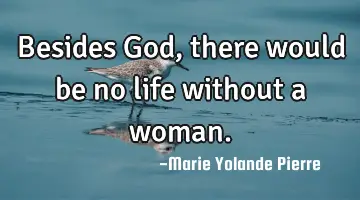 Besides God, there would be no life without a woman.