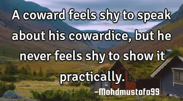 A coward feels shy to speak about his cowardice, but he never feels shy to show it practically.