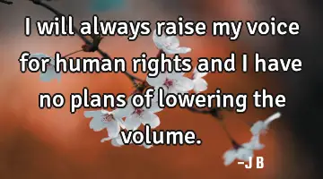 I will always raise my voice for human rights and I have no plans of lowering the volume.