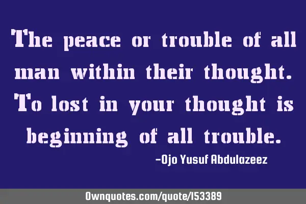 The peace or trouble of all man within their thought. To lost in your thought is beginning of all