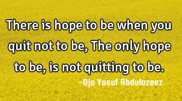 There is hope to be when you quit not to be, The only hope to be, is not quitting to be.