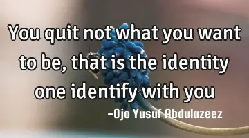 You quit not what you want to be, that is the identity one identify with you