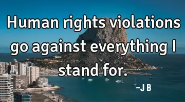 Human rights violations go against everything I stand for.