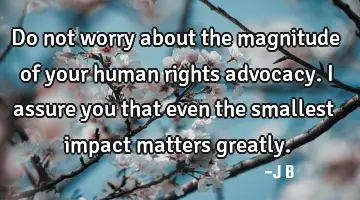 Do not worry about the magnitude of your human rights advocacy. I assure you that even the smallest
