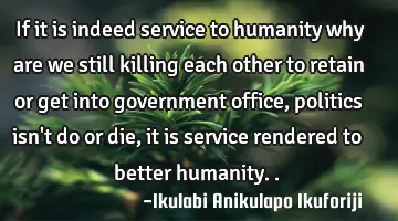 If it is indeed service to humanity why are we still killing each other to retain or get into