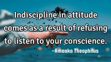 Indiscipline in attitude comes as a result of refusing to listen to your
