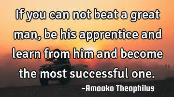 If you can not beat a great man, be his apprentice and learn from him and become the most