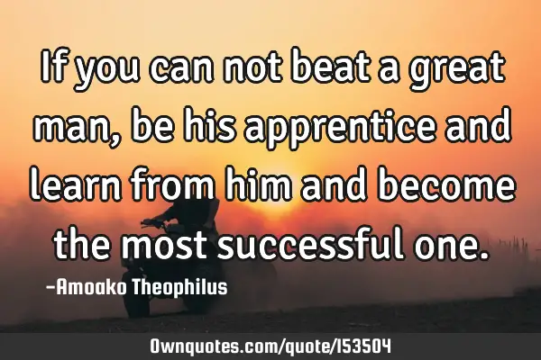 If you can not beat a great man, be his apprentice and learn from him and become the most