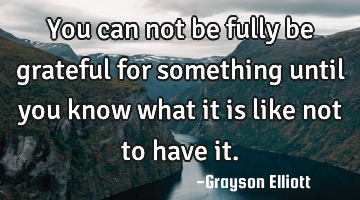 You can not be fully be grateful for something until you know what it is like not to have it.