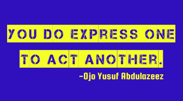You do express one to act another.