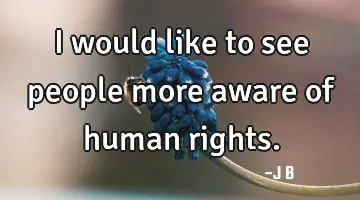 I would like to see people more aware of human rights.