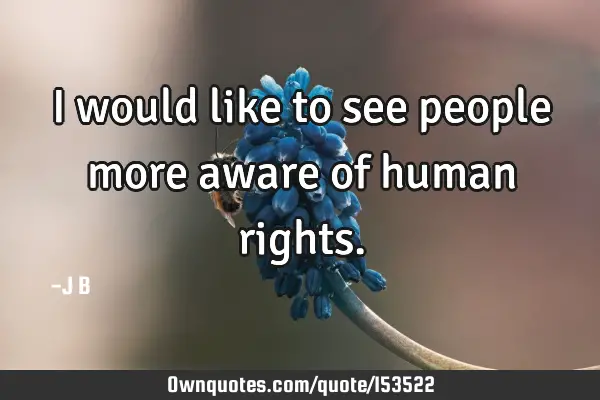 I would like to see people more aware of human