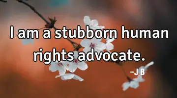 I am a stubborn human rights advocate.