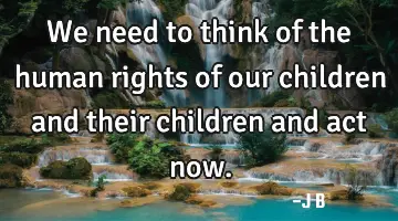 We need to think of the human rights of our children and their children and act now.