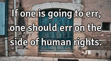 If one is going to err, one should err on the side of human rights.
