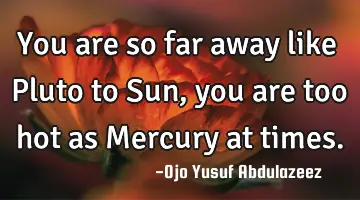 You are so far away like Pluto to Sun, you are too hot as Mercury at times.