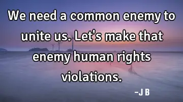 We need a common enemy to unite us. Let's make that enemy human rights violations.