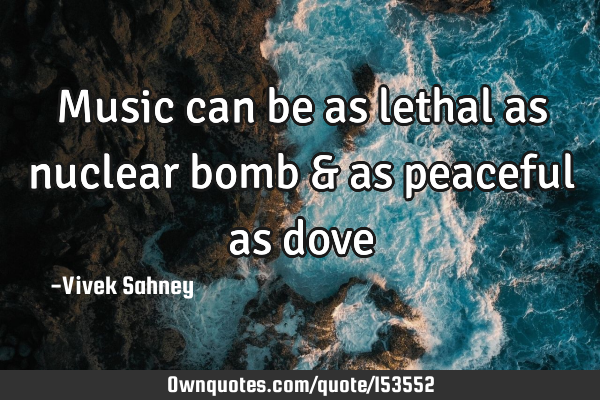 Music can be as lethal as nuclear bomb & as peaceful as