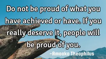 Do not be proud of what you have achieved or have. If you really deserve it, people will be proud