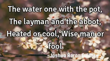 The water one with the pot, The layman and the abbot, Heated or cool, Wise man or fool