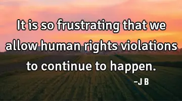 It is so frustrating that we allow human rights violations to continue to happen.
