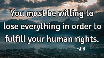 You must be willing to lose everything in order to fulfill your human rights.
