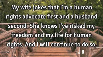 My wife jokes that I'm a human rights advocate first and a husband second. She knows I've risked my