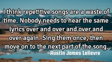 I think repetitive songs are a waste of time. Nobody needs to hear the same lyrics over and over