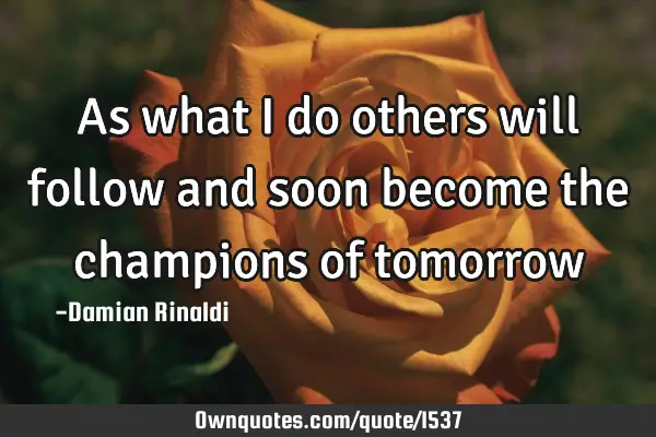 As what I do others will follow and soon become the champions of