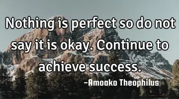 Nothing is perfect so do not say it is okay. Continue to achieve
