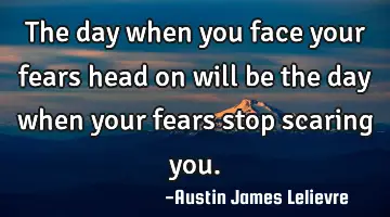 The day when you face your fears head on will be the day when your fears stop scaring you.